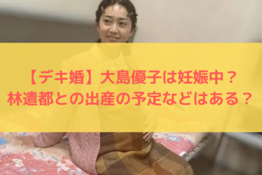 【デキ婚】大島優子は妊娠中？林遣都との出産の予定などはある？